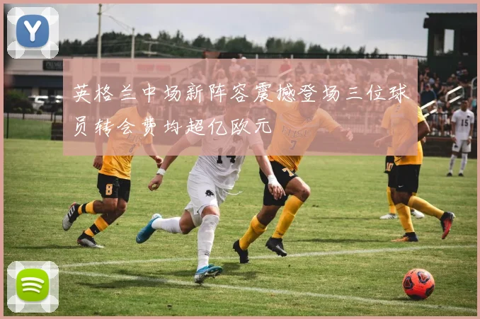 英格兰中场新阵容震撼登场三位球员转会费均超亿欧元
