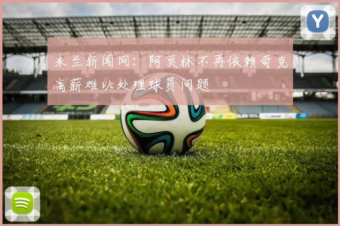 米兰新闻网：阿莫林不再依赖奇克高薪难以处理球员问题