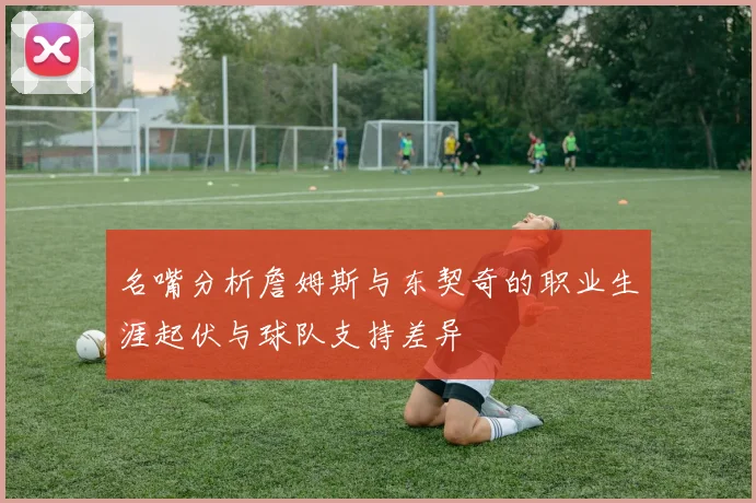 名嘴分析詹姆斯与东契奇的职业生涯起伏与球队支持差异