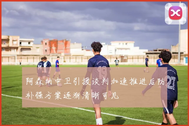 阿森纳中卫引援谈判加速推进后防补强方案逐渐清晰可见