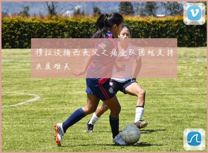 穆拉谈梅西丧父之痛全队团结支持共度难关