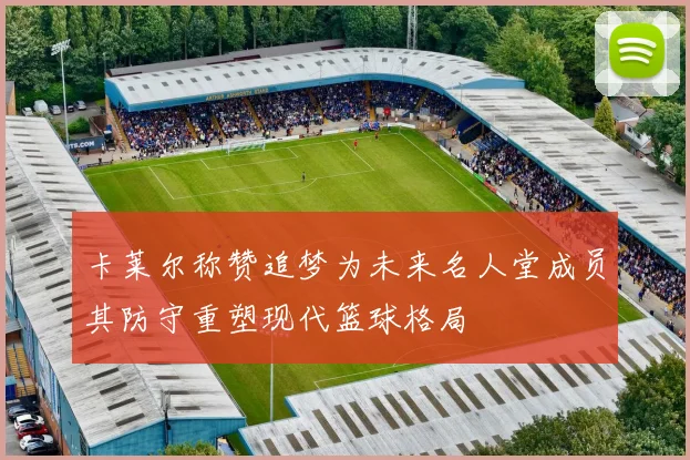 卡莱尔称赞追梦为未来名人堂成员其防守重塑现代篮球格局